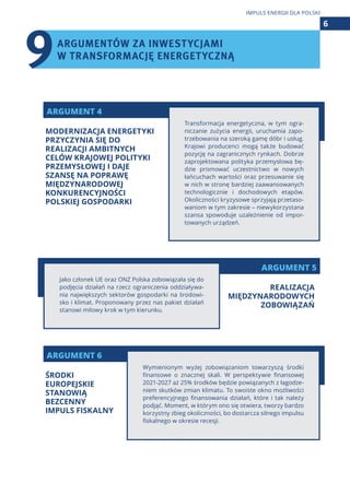 ARGUMENT 5
ARGUMENT 4
ARGUMENT 6
Transformacja energetyczna, w tym ogra-
niczanie zużycia energii, uruchamia zapo-
trzebowania na szeroką gamę dóbr i usług.
Krajowi producenci mogą także budować
pozycję na zagranicznych rynkach. Dobrze
zaprojektowana polityka przemysłowa bę-
dzie promować uczestnictwo w nowych
łańcuchach wartości oraz przesuwanie się
w nich w stronę bardziej zaawansowanych
technologicznie i dochodowych etapów.
Okoliczności kryzysowe sprzyjają przetaso-
waniom w tym zakresie – niewykorzystana
szansa spowoduje uzależnienie od impor-
towanych urządzeń.
Wymienionym wyżej zobowiązaniom towarzyszą środki
finansowe o znacznej skali. W perspektywie finansowej
2021-2027 aż 25% środków będzie powiązanych z łagodze-
niem skutków zmian klimatu. To swoiste okno możliwości
preferencyjnego finansowania działań, które i tak należy
podjąć. Moment, w którym ono się otwiera, tworzy bardzo
korzystny zbieg okoliczności, bo dostarcza silnego impulsu
fiskalnego w okresie recesji.
Jako członek UE oraz ONZ Polska zobowiązała się do
podjęcia działań na rzecz ograniczenia oddziaływa-
nia największych sektorów gospodarki na środowi-
sko i klimat. Proponowany przez nas pakiet działań
stanowi milowy krok w tym kierunku.
ARGUMENTÓW ZA INWESTYCJAMI
W TRANSFORMACJĘ ENERGETYCZNĄ
6
IMPULS ENERGII DLA POLSKI
MODERNIZACJA ENERGETYKI
PRZYCZYNIA SIĘ DO
REALIZACJI AMBITNYCH
CELÓW KRAJOWEJ POLITYKI
PRZEMYSŁOWEJ I DAJE
SZANSĘ NA POPRAWĘ
MIĘDZYNARODOWEJ
KONKURENCYJNOŚCI
POLSKIEJ GOSPODARKI
ŚRODKI
EUROPEJSKIE
STANOWIĄ
BEZCENNY
IMPULS FISKALNY
REALIZACJA
MIĘDZYNARODOWYCH
ZOBOWIĄZAŃ
9
 