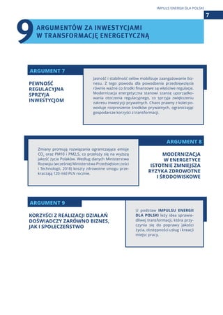 ARGUMENT 8
ARGUMENT 7
ARGUMENT 9
Jasność i stabilność celów mobilizuje zaangażowanie biz-
nesu. Z tego powodu dla powodzenia przedsięwzięcia
równie ważne co środki finansowe są właściwe regulacje.
Modernizacja energetyczna stanowi szansę uporządko-
wania otoczenia regulacyjnego, co sprzyja zwiększeniu
zakresu inwestycji prywatnych. Chaos prawny z kolei po-
woduje rozproszenie środków prywatnych, ograniczając
gospodarcze korzyści z transformacji.
U podstaw IMPULSU ENERGII
DLA POLSKI leży idea sprawie-
dliwej transformacji, która przy-
czynia się do poprawy jakości
życia, dostępności usług i kreacji
miejsc pracy.
Zmiany promują rozwiązania ograniczające emisje
CO2
oraz PM10 i PM2,5, co przełoży się na wyższą
jakość życia Polaków. Według danych Ministerstwa
Rozwoju (wcześniej Ministerstwa Przedsiębiorczości
i Technologii, 2018) koszty zdrowotne smogu prze-
kraczają 120 mld PLN rocznie.
ARGUMENTÓW ZA INWESTYCJAMI
W TRANSFORMACJĘ ENERGETYCZNĄ
7
IMPULS ENERGII DLA POLSKI
PEWNOŚĆ
REGULACYJNA
SPRZYJA
INWESTYCJOM
KORZYŚCI Z REALIZACJI DZIAŁAŃ
DOŚWIADCZY ZARÓWNO BIZNES,
JAK I SPOŁECZEŃSTWO
MODERNIZACJA
W ENERGETYCE
ISTOTNIE ZMNIEJSZA
RYZYKA ZDROWOTNE
I ŚRODOWISKOWE
9
 
