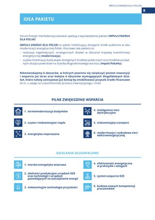 Forum Energii i Konfederacja Lewiatan apelują o wprowadzenie pakietu IMPULS ENERGII
DLA POLSKI.
IMPULS ENERGII DLA POLSKI to pakiet mobilizujący dostępne środki publiczne w celu
modernizacji energetycznej Polski. Kluczowe cele pakietu to:
•	 realizacja najpilniejszych, strategicznych działań w obszarze krajowej transformacji
energetycznej (modernizacja);
•	 szybka mobilizacja dużej wiązki dostępnych środków publicznych oraz środków prywat-
nych służąca powrotowi na ścieżkę długookresowego wzrostu (impuls fiskalny).
Rekomendujemy 6 obszarów, w których powinno się zwiększyć poziom inwestycji
i  wsparcia już teraz oraz kolejne 6 obszarów wymagających długofalowych dzia-
łań, które należy zainicjować już dzisiaj by zmobilizować przyszłe środki finansowe
(m.in. z uwagi na czasochłonność procesu inwestycyjnego i inne).
PILNE ZWIĘKSZENIE WSPARCIA
1.	 termomodernizacja budynków
4.	inteligentne sieci
	 dystrybucyjne
2.	czyste i niskoemisyjne ciepło 5.	 niskoemisyjny transport
3.	energetyka rozproszona 6.	modernizacja i rozbudowa sieci
	 elektroenergetycznej
DZIAŁANIA DŁUGOFALOWE
1.	 morska energetyka wiatrowa
4.	efektywność energetyczna
	 w przemyśle i usługach
2.	zdolności produkcyjne urządzeń OZE
	 oraz technologii i urządzeń
	 pozwalających na oszczędzanie energii
5.	 system wsparcia OZE
3.	niskoemisyjne technologie przyszłości
6.	budowa nowych kompetencji
	 pracowników
IDEA PAKIETU
8
IMPULS ENERGII DLA POLSKI
 