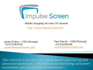 Mobile shopping for every TV channel
http://www.impulsescreen.com

James D’Arcy - CTO/Principal
+61417289166
james@impulsescreen.com

Paul Garrity - COO/Principal
+61416200346
paul@impulsescreen.com

 