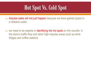  Impulse sales will not just happen because we have gained space in
a retailers outlet,
 we need to be experts in identifying the hot spots on the counter, in
the store’s traffic flow and other high impulse areas such as drink
fridges and coffee stations.
 