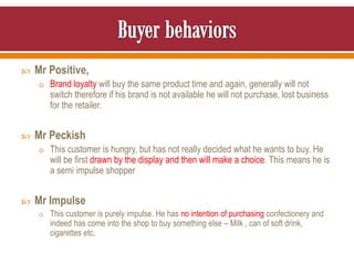  Mr Positive,
o Brand loyalty will buy the same product time and again, generally will not
switch therefore if his brand is not available he will not purchase, lost business
for the retailer.
 Mr Peckish
o This customer is hungry, but has not really decided what he wants to buy. He
will be first drawn by the display and then will make a choice. This means he is
a semi impulse shopper
 Mr Impulse
o This customer is purely impulse. He has no intention of purchasing confectionery and
indeed has come into the shop to buy something else – Milk , can of soft drink,
cigarettes etc.
 