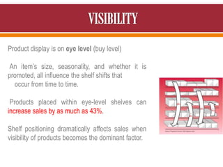 Product display is on eye level (buy level)
An item’s size, seasonality, and whether it is
promoted, all influence the shelf shifts that
occur from time to time.
Products placed within eye-level shelves can
increase sales by as much as 43%.
Shelf positioning dramatically affects sales when
visibility of products becomes the dominant factor.
 