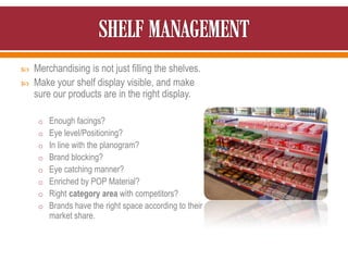  Merchandising is not just filling the shelves.
 Make your shelf display visible, and make
sure our products are in the right display.
o Enough facings?
o Eye level/Positioning?
o In line with the planogram?
o Brand blocking?
o Eye catching manner?
o Enriched by POP Material?
o Right category area with competitors?
o Brands have the right space according to their
market share.
 