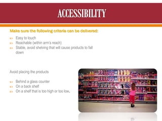 Make sure the following criteria can be delivered:
 Easy to touch
 Reachable (within arm’s reach)
 Stable, avoid shelving that will cause products to fall
down
Avoid placing the products
 Behind a glass counter
 On a back shelf
 On a shelf that is too high or too low.
 