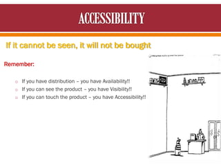 If it cannot be seen, it will not be bought
Remember:
o If you have distribution – you have Availability!!
o If you can see the product – you have Visibility!!
o If you can touch the product – you have Accessibility!!
 