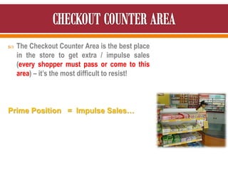  The Checkout Counter Area is the best place
in the store to get extra / impulse sales
(every shopper must pass or come to this
area) – it’s the most difficult to resist!
Prime Position = Impulse Sales…
 