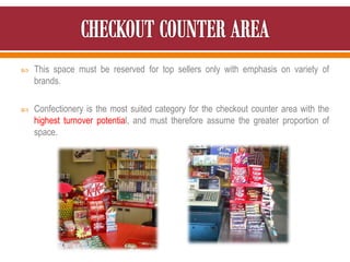  This space must be reserved for top sellers only with emphasis on variety of
brands.
 Confectionery is the most suited category for the checkout counter area with the
highest turnover potential, and must therefore assume the greater proportion of
space.
 