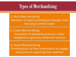 1. Micro Merchandising
Allocation of space according to shopper need
focusing a certain outlet
2. Cross Merchandising
Is practice of displaying product in other
categories to generate additional revenue
3. Visual Merchandising
Promoting sku by their presentation to engage
consumers by capturing their attention
 