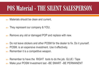  Materials should be clean and current,
 They represent our company & YOU.
 Remove any old or damaged POP and replace with new.
 Do not leave stickers and other POSM for the dealer to fix. Do it yourself.
 POSM. is an expensive investment. Use it effectively.
 Remember it is a competitive weapon.
 Remember to have the RIGHT tools to do the job. GLUE / Tape
 Make your POSM Investment last –BE SMART –BE PERMANENT
 