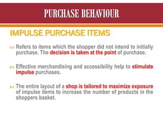 IMPULSE PURCHASE ITEMS
 Refers to items which the shopper did not intend to initially
purchase. The decision is taken at the point of purchase.
 Effective merchandising and accessibility help to stimulate
impulse purchases.
 The entire layout of a shop is tailored to maximize exposure
of impulse items to increase the number of products in the
shoppers basket.
 