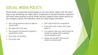 SOCIAL MEDIA POLICY:
Social media is extremely commonplace in our lives which makes it all the more
easy to say something we might regret. Employees of Impulse Nutrition represent
the brand when posting on social media and any negative posts reflect poorly on
the company and are not tolerated. Here are some simple reminders:
u Don’t bring personal drama to light on
social media
u Be respectful to all users
u Do not point out potential customer’s
grammatical errors
u Give help, not hostility
u Do not be rude
u Don’t bad-mouth the competition
u If you don’t like a flavor, don’t post
about it
u If a customer asks your opinion then be
honest but always offer a positive
recommendation after
u Always ask yourself: Will my post
reflect our brand well?
 