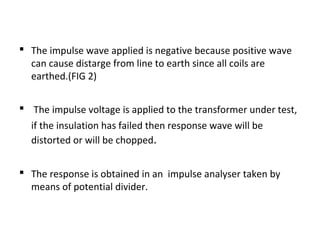  The impulse wave applied is negative because positive wave
  can cause distarge from line to earth since all coils are
  earthed.(FIG 2)


 The impulse voltage is applied to the transformer under test,
  if the insulation has failed then response wave will be
  distorted or will be chopped.


 The response is obtained in an impulse analyser taken by
  means of potential divider.
 