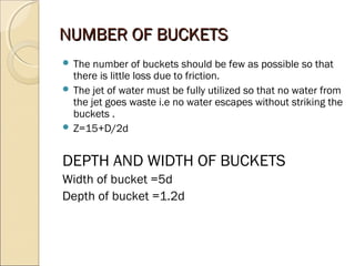 NNUUMMBBEERR OOFF BBUUCCKKEETTSS 
 The number of buckets should be few as possible so that 
there is little loss due to friction. 
 The jet of water must be fully utilized so that no water from 
the jet goes waste i.e no water escapes without striking the 
buckets . 
 Z=15+D/2d 
DEPTH AND WIDTH OF BUCKETS 
Width of bucket =5d 
Depth of bucket =1.2d 
 