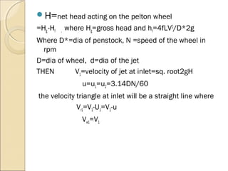 H=net head acting on the pelton wheel 
=Hg -Hf , where Hg=gross head and hf=4fLV2/D*2g 
Where D*=dia of penstock, N =speed of the wheel in 
rpm 
D=dia of wheel, d=dia of the jet 
THEN V1=velocity of jet at inlet=sq. root2gH 
u=u1=u2=3.14DN/60 
the velocity triangle at inlet will be a straight line where 
Vr1=V1-U1=V1-u 
Vw1=V1 
 