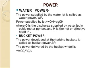 PPOOWWEERR 
WATER POWER-The 
power supplied by the water jet is called as 
water power, WP. 
Power supplied by jet=wQH=pgQH 
where Q is the discharge supplied by water jet in 
cubic meter per sec,and H is the net or effective 
head in . 
 BUCKET POWER-The 
power developed at the turbine buckets is 
called as bucket power,BP. 
The power delivered by the bucket wheel is 
=m(Vu1+Vu2)u 
 