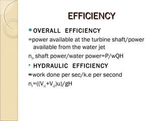 EEFFFFIICCIIEENNCCYY 
OVERALL EFFICIENCY 
=power available at the turbine shaft/power 
available from the water jet 
n0= shaft power/water power=P/wQH 
 HYDRAULIC EFFICIENCY 
=work done per sec/k.e per second 
nh=((Vu1+Vu2)u)/gH 
 