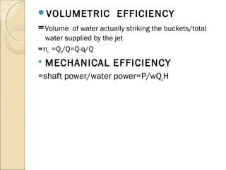 VOLUMETRIC EFFICIENCY 
=Volume of water actually striking the buckets/total 
water supplied by the jet 
=nv =Qa/Q=Q-q/Q 
 MECHANICAL EFFICIENCY 
=shaft power/water power=P/wQaH 
