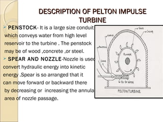 DDEESSCCRRIIPPTTIIOONN OOFF PPEELLTTOONN IIMMPPUULLSSEE 
TTUURRBBIINNEE 
 PENSTOCK- It is a large size conduit 
which conveys water from high level 
reservoir to the turbine . The penstock 
may be of wood ,concrete ,or steel. 
 SPEAR AND NOZZLE-Nozzle is used to 
convert hydraulic energy into kinetic 
energy .Spear is so arranged that it 
can move forward or backward there 
by decreasing or increasing the annular 
area of nozzle passage. 
 