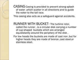 CASING-Casing is provided to prevent strong splash 
of water ,which scatter in all directions and to guide 
the water to the tail race. 
This casing also acts as a safeguard against accidents. 
RUNNER WITH BUCKET- The turbine rotor, 
called the runner , is a circular disk carrying a number 
of cup shaped buckets which are arranged 
equidistantly around the periphery of the disk . 
For low heads the buckets are made of cast iron ,but for 
higher heads they are made of bronze ,cast steel,or 
stainless steel. 
 