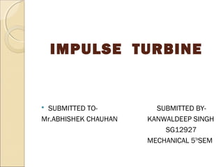 IMPULSE TURBINE 
 SUBMITTED TO- SUBMITTED BY-Mr. 
ABHISHEK CHAUHAN KANWALDEEP SINGH 
SG12927 
MECHANICAL 5THSEM 
 