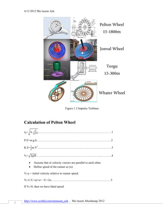 4/11/2012 Mo`tasem Ash




                                        Figure 1.3 Impulse Turbines



    Calculation of Pelton Wheel

    ηs=√        …………………………………………………………………1

    P.E=m.g.h………………………………………………………………….2

    K.E= m.V2…………………………………………………………………3

    Vi=√      ………………………………………………………….……….4

           Assume that al velocity vectors are parallel to each other.
           Define speed of the runner as (u).

    Vi-u = initial velocity relative to runner speed.

    Vf=(-Vi+u)+u= -Vi+2u……………………………………………….……5

    If Vf=0, then we have Ideal speed



    http://www.scribd.com/motasem_ash , Mo`tasem Abushanap 2012
2
 