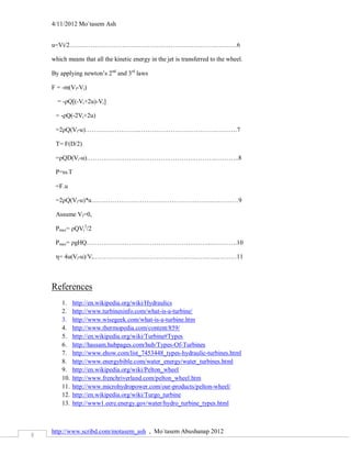 4/11/2012 Mo`tasem Ash


    u=Vi/2…………………………………………………………….……….6

    which means that all the kinetic energy in the jet is transferred to the wheel.

    By applying newton’s 2nd and 3rd laws

    F = -m(Vf-Vi)

      = -ρQ[(-Vi+2u)-Vi]

     = -ρQ(-2Vi+2u)

     =2ρQ(Vi-u)……………………..……………………………….……….7

     T= F(D/2)

     =ρQD(Vi-u)……………………………………………………..………..8

     P=ω.T

     =F.u

     =2ρQ(Vi-u)*u………………………………………………….…………9

     Assume Vf=0,

     Pmax= ρQVi2/2

     Pmax= ρgHQ…………………………………………………..………….10

     η= 4u(Vi-u)/Vi……………………………………………….…..………11



    References
        1.    http://en.wikipedia.org/wiki/Hydraulics
        2.    http://www.turbinesinfo.com/what-is-a-turbine/
        3.    http://www.wisegeek.com/what-is-a-turbine.htm
        4.    http://www.thermopedia.com/content/859/
        5.    http://en.wikipedia.org/wiki/Turbine#Types
        6.    http://hassam.hubpages.com/hub/Types-Of-Turbines
        7.    http://www.ehow.com/list_7453448_types-hydraulic-turbines.html
        8.    http://www.energybible.com/water_energy/water_turbines.html
        9.    http://en.wikipedia.org/wiki/Pelton_wheel
        10.   http://www.frenchriverland.com/pelton_wheel.htm
        11.   http://www.microhydropower.com/our-products/pelton-wheel/
        12.   http://en.wikipedia.org/wiki/Turgo_turbine
        13.   http://www1.eere.energy.gov/water/hydro_turbine_types.html



    http://www.scribd.com/motasem_ash , Mo`tasem Abushanap 2012
3
 