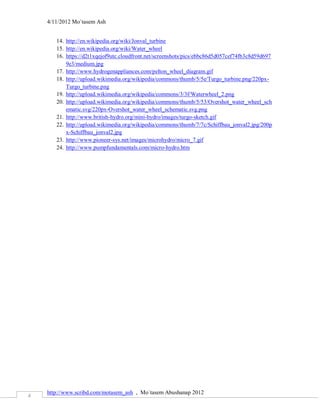 4/11/2012 Mo`tasem Ash


       14. http://en.wikipedia.org/wiki/Jonval_turbine
       15. http://en.wikipedia.org/wiki/Water_wheel
       16. https://d2t1xqejof9utc.cloudfront.net/screenshots/pics/ebbc86d5d057cef74fb3c8d59d697
           9e3/medium.jpg
       17. http://www.hydrogenappliances.com/pelton_wheel_diagram.gif
       18. http://upload.wikimedia.org/wikipedia/commons/thumb/5/5e/Turgo_turbine.png/220px-
           Turgo_turbine.png
       19. http://upload.wikimedia.org/wikipedia/commons/3/3f/Waterwheel_2.png
       20. http://upload.wikimedia.org/wikipedia/commons/thumb/5/53/Overshot_water_wheel_sch
           ematic.svg/220px-Overshot_water_wheel_schematic.svg.png
       21. http://www.british-hydro.org/mini-hydro/images/turgo-sketch.gif
       22. http://upload.wikimedia.org/wikipedia/commons/thumb/7/7c/Schiffbau_jonval2.jpg/200p
           x-Schiffbau_jonval2.jpg
       23. http://www.pioneer-sys.net/images/microhydro/micro_7.gif
       24. http://www.pumpfundamentals.com/micro-hydro.htm




    http://www.scribd.com/motasem_ash , Mo`tasem Abushanap 2012
4
 