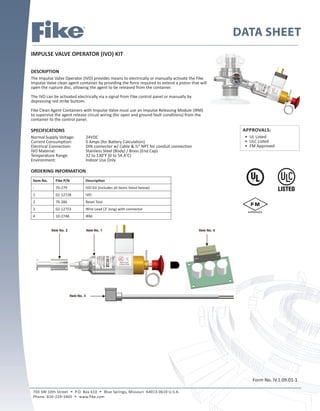 DATA SHEET
IMPULSE VALVE OPERATOR (IVO) KIT
DESCRIPTION
The Impulse Valve Operator (IVO) provides means to electrically or manually activate the Fike
Impulse Valve clean agent container by providing the force required to extend a piston that will
open the rupture disc, allowing the agent to be released from the container.
The IVO can be activated electrically via a signal from Fike control panel or manually by
depressing red strike buttom.
Fike Clean Agent Containers with Impulse Valve must use an Impulse Releasing Module (IRM)
to supervise the agent release circuit wiring (for open and ground fault conditions) from the
container to the control panel.
SPECIFICATIONS
Normal Supply Voltage: 24VDC
Current Consumption: 0 Amps (for Battery Calculation)
Electrical Connection: DIN connector w/ Cable & ½” NPT for conduit connection
IVO Material: Stainless Steel (Body) / Brass (End Cap)
Temperature Range: 32 to 130°F (0 to 54.4°C)
Environment: Indoor Use Only
ORDERING INFORMATION
Item No. Fike P/N Description
- 70-279 IVO Kit (includes all items listed below)
1 02-12728 IVO
2 70-286 Reset Tool
3 02-12755 Wire Lead (3’ long) with connector
4 10-2748 IRM
Form No. IV.1.09.01-1
704 SW 10th Street  P.O. Box 610  Blue Springs, Missouri 64013-0610 U.S.A.
Phone: 8162293405  www.fike.com
APPROVALS:
• UL Listed
• ULC Listed
• FM Approved
 