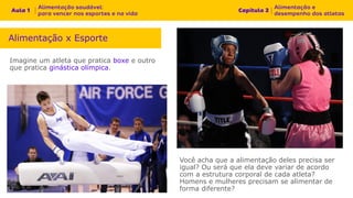 Imagine um atleta que pratica boxe e outro
que pratica ginástica olímpica.
Alimentação x Esporte
Você acha que a alimentação deles precisa ser
igual? Ou será que ela deve variar de acordo
com a estrutura corporal de cada atleta?
Homens e mulheres precisam se alimentar de
forma diferente?
 