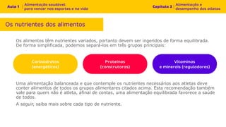 Os alimentos têm nutrientes variados, portanto devem ser ingeridos de forma equilibrada.
De forma simplificada, podemos separá-los em três grupos principais:
Os nutrientes dos alimentos
Uma alimentação balanceada e que contemple os nutrientes necessários aos atletas deve
conter alimentos de todos os grupos alimentares citados acima. Esta recomendação também
vale para quem não é atleta, afinal de contas, uma alimentação equilibrada favorece a saúde
de todos.
A seguir, saiba mais sobre cada tipo de nutriente.
 