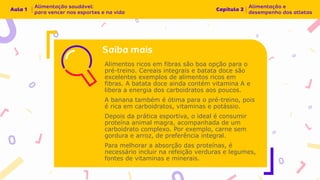 Alimentos ricos em fibras são boa opção para o
pré-treino. Cereais integrais e batata doce são
excelentes exemplos de alimentos ricos em
fibras. A batata doce ainda contém vitamina A e
libera a energia dos carboidratos aos poucos.
A banana também é ótima para o pré-treino, pois
é rica em carboidratos, vitaminas e potássio.
Depois da prática esportiva, o ideal é consumir
proteína animal magra, acompanhada de um
carboidrato complexo. Por exemplo, carne sem
gordura e arroz, de preferência integral.
Para melhorar a absorção das proteínas, é
necessário incluir na refeição verduras e legumes,
fontes de vitaminas e minerais.
 