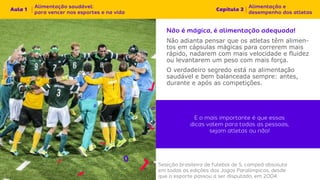 Não adianta pensar que os atletas têm alimen-
tos em cápsulas mágicas para correrem mais
rápido, nadarem com mais velocidade e fluidez
ou levantarem um peso com mais força.
O verdadeiro segredo está na alimentação
saudável e bem balanceada sempre: antes,
durante e após as competições.
 