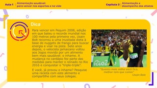 Para vencer em Pequim 2008, edição
em que bateu o recorde mundial nos
100 metros pela primeira vez, Usain
Bolt recorreu a uma inusitada dieta à
base de nuggets de frango para buscar
energia e voar na pista. Sete anos
depois, o velocista jamaicano voltou
aos Jogos movido por um alimento
bem mais saudável: o inhame. A
mudança no cardápio fez parte das
medidas para manter o reinado no Rio
2016 e conquistar o “triple-triple”.
E você, já provou o inhame? Pesquise
uma receita com este alimento e
compartilhe com seus colegas.
 