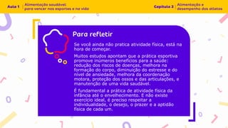 Se você ainda não pratica atividade física, está na
hora de começar.
Muitos estudos apontam que a prática esportiva
promove inúmeros benefícios para a saúde:
redução dos riscos de doenças, melhora na
formação do corpo, diminuição do estresse e do
nível de ansiedade, melhora da coordenação
motora, proteção dos ossos e das articulações, e
manutenção de uma vida saudável.
É fundamental a prática de atividade física da
infância até o envelhecimento. E não existe
exercício ideal, é preciso respeitar a
individualidade, o desejo, o prazer e a aptidão
física de cada um.
 