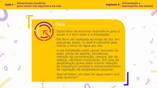 Outro fator de extrema importância para a
saúde e o bem estar é a hidratação.
Ela deve ser realizada ao longo do dia, em
pequenas doses. O ideal é consumir pelo
menos 2 litros de água por dia.
A má hidratação pode causar aumento da
sede, perda de apetite, sonolência,
redução da concentração, tontura, dor de
cabeça, câimbras musculares. Em caso de
desidratação grave pode ocorrer redução
da frequência cardíaca e comprometimento
da regulação da temperatura corporal.
Que tal beber um copo de água assim que
aula terminar?
 