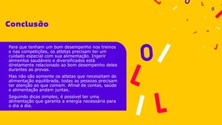 Para que tenham um bom desempenho nos treinos
e nas competições, os atletas precisam ter um
cuidado especial com sua alimentação. Ingerir
alimentos saudáveis e diversificados está
diretamente relacionado ao bom desempenho deles
durantes as provas.
Mas não são somente os atletas que necessitam de
alimentação equilibrada, todas as pessoas precisam
ter atenção ao que comem. Afinal de contas, saúde
e alimentação andam juntas.
Seguindo dicas simples, é possível ter uma
alimentação que garanta a energia necessária para
o dia a dia.
 