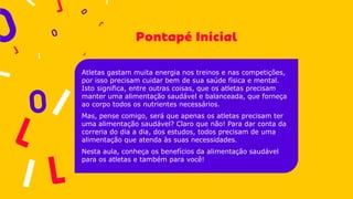 Atletas gastam muita energia nos treinos e nas competições,
por isso precisam cuidar bem de sua saúde física e mental.
Isto significa, entre outras coisas, que os atletas precisam
manter uma alimentação saudável e balanceada, que forneça
ao corpo todos os nutrientes necessários.
Mas, pense comigo, será que apenas os atletas precisam ter
uma alimentação saudável? Claro que não! Para dar conta da
correria do dia a dia, dos estudos, todos precisam de uma
alimentação que atenda às suas necessidades.
Nesta aula, conheça os benefícios da alimentação saudável
para os atletas e também para você!
 