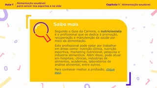 Segundo o Guia da Carreira, o nutricionista
é o profissional que se dedica à promoção,
recuperação e manutenção da saúde por
meio da alimentação.
Este profissional pode optar por trabalhar
em áreas como: nutrição clínica, nutrição
esportiva, marketing nutricional, pesquisa e
indústria alimentícia. Além disso, pode atuar
em hospitais, clínicas, indústrias de
alimentos, academias, laboratórios de
análise alimentar, entre outros.
Para conhecer melhor a profissão, clique
aqui.
 