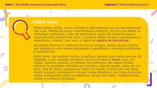 Philip Astley, então, reuniu artistas e saltimbancos que se apresentavam
nas ruas. Mantendo-se as características militares, no circo de Astley se
utilizavam uniformes, rufar de tambores e vozes de comando para a
execução dos números de risco. O próprio Astley dirigia e apresentava o
espetáculo, criando, com isso, a figura do mestre de cerimônias.
Buscando eliminar a violência dos circos antigos, Astley decidiu montar
seu espetáculo com cenas engraçadas e agradáveis, inserindo acrobacias
e ilusionismos.
Além disso, ele também incluiu o palhaço, pessoa que costumava ser do
batalhão, e um soldado campônio, que se tornava o clown (que, em
inglês, significa caipira). O palhaço normalmente não sabia montar,
entrava no picadeiro montado ao contrário, caía do cavalo, subia de um
lado, caía do outro, passava por baixo do cavalo. Como tudo isso fazia
muito sucesso, começaram a surgir novas atrações e, ao longo dos anos,
Astley acrescentou saltos acrobáticos, dança com laços, malabarismos,
anões e mulheres barbadas.
 