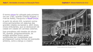 O termo circus foi utilizado pela primeira
vez em 1782, quando Charles Hughes, o
rival de Astley, inaugurou o Royal Circus.
A partir do século XIX, surgiram outros
circos permanentes em algumas das
grandes cidades europeias e, além disso,
circos ambulantes, que se deslocavam de
cidade em cidade em carretas cobertas.
Isso prevaleceu até meados do século
XX, quando, progressivamente, as
antigas atrações foram sendo
substituídas por modalidades que
privilegiavam outras formas de expressão
artística, como a dança e o teatro.
 