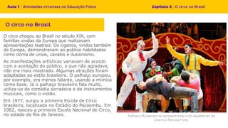 O circo chegou ao Brasil no século XIX, com
famílias vindas da Europa que realizavam
apresentações teatrais. Os ciganos, vindos também
da Europa, demonstravam ao público habilidades
como doma de ursos, cavalos e ilusionismo.
As manifestações artísticas variavam de acordo
com a aceitação do público, o que não agradava,
não era mais mostrado. Algumas atrações foram
adaptadas ao estilo brasileiro. O palhaço europeu,
por exemplo, era menos falante, usando a mímica
como base. Já o palhaço brasileiro fala muito,
utiliza-se de comédia sorrateira e de instrumentos
musicais, como o violão.
Em 1977, surgiu a primeira Escola de Circo
brasileira, localizada no Estádio do Pacaembu. Em
1982, nasceu a primeira Escola Nacional de Circo,
no estado do Rio de Janeiro.
 