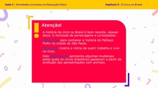 A história do circo no Brasil é bem recente. Apesar
disso, é recheada de personagens e curiosidades.
Clique aqui para conhecer a história do Palhaço
Piolin na cidade de São Paulo.
Este vídeo mostra a rotina de quem trabalha e vive
no circo.
Este último vídeo apresenta algumas mudanças
pelas quais os circos brasileiros passaram a partir da
proibição das apresentações com animais.
 