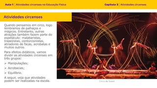 Quando pensamos em circo, logo
lembramos de palhaços e
mágicos. Entretanto, outras
atrações também fazem parte do
espetáculo: malabaristas,
trapezistas, contorcionistas,
atiradores de facas, acrobatas e
muitos outros.
Para efeitos didáticos, vamos
dividir as atividades circenses em
três grupos:
➢ Manipulações;
➢ Acrobacias;
➢ Equilíbrio.
A seguir, veja que atividades
podem ser realizadas na escola.
 