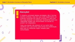 O objetivo principal destas atividades não é formar
exímios artistas, mas sim que você experimente as
práticas corporais da cultura circense. E, para que
isto seja possível, os materiais necessários para sua
realização podem ser encontrados na escola ou
podem ser adaptados.
Caso sua escola não possua um ou outro item,
combine com sua turma uma forma de mobilização
para que os materiais sejam doados pela
comunidade.
 