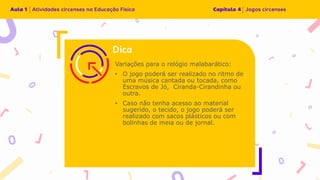 Variações para o relógio malabarático:
• O jogo poderá ser realizado no ritmo de
uma música cantada ou tocada, como
Escravos de Jó, Ciranda-Cirandinha ou
outra.
• Caso não tenha acesso ao material
sugerido, o tecido, o jogo poderá ser
realizado com sacos plásticos ou com
bolinhas de meia ou de jornal.
 