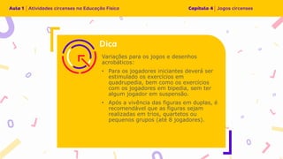 Variações para os jogos e desenhos
acrobáticos:
• Para os jogadores iniciantes deverá ser
estimulado os exercícios em
quadrupedia, bem como os exercícios
com os jogadores em bipedia, sem ter
algum jogador em suspensão.
• Após a vivência das figuras em duplas, é
recomendável que as figuras sejam
realizadas em trios, quartetos ou
pequenos grupos (até 8 jogadores).
 