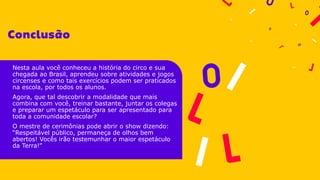 Nesta aula você conheceu a história do circo e sua
chegada ao Brasil, aprendeu sobre atividades e jogos
circenses e como tais exercícios podem ser praticados
na escola, por todos os alunos.
Agora, que tal descobrir a modalidade que mais
combina com você, treinar bastante, juntar os colegas
e preparar um espetáculo para ser apresentado para
toda a comunidade escolar?
O mestre de cerimônias pode abrir o show dizendo:
“Respeitável público, permaneça de olhos bem
abertos! Vocês irão testemunhar o maior espetáculo
da Terra!”
 