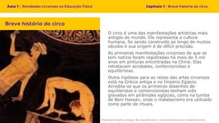 O circo é uma das manifestações artísticas mais
antigas do mundo. Ele representa a cultura
humana, foi sendo construído ao longo de muitos
séculos e sua origem é de difícil precisão.
As primeiras manifestações circenses de que se
tem notícia foram registradas há mais de 5 mil
anos em pinturas encontradas na China. Elas
retratavam acrobatas, contorcionistas e
equilibristas.
Outra hipótese para as raízes das artes circenses
está na Grécia antiga e no Império Egípcio.
Acredita-se que os primeiros desenhos de
equilibristas e contorcionistas tenham sido
gravados em pirâmides egípcias, como na tumba
de Beni Hassan, onde o malabarismo era utilizado
como parte de rituais.
 