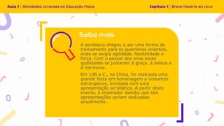 A acrobacia chegou a ser uma forma de
treinamento para os guerreiros orientais,
onde se exigia agilidade, flexibilidade e
força. Com o passar dos anos essas
qualidades se juntaram à graça, à beleza e
à harmonia.
Em 108 a.C., na China, foi realizada uma
grande festa em homenagem a visitantes
estrangeiros, brindada com uma
apresentação acrobática. A partir deste
evento, o imperador decidiu que tais
apresentações seriam realizadas
anualmente.
 